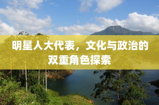 明星人大代表，文化与政治的双重角色探索