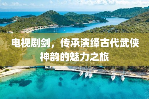 电视剧剑，传承演绎古代武侠神韵的魅力之旅