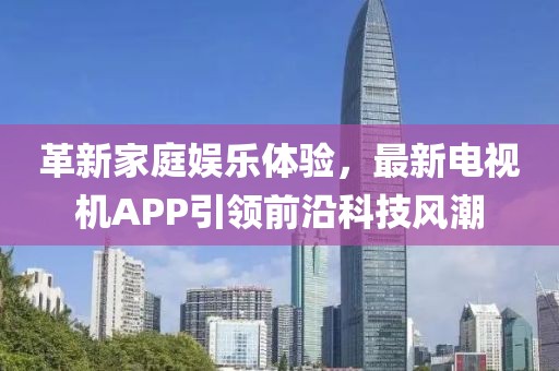 革新家庭娱乐体验，最新电视机APP引领前沿科技风潮