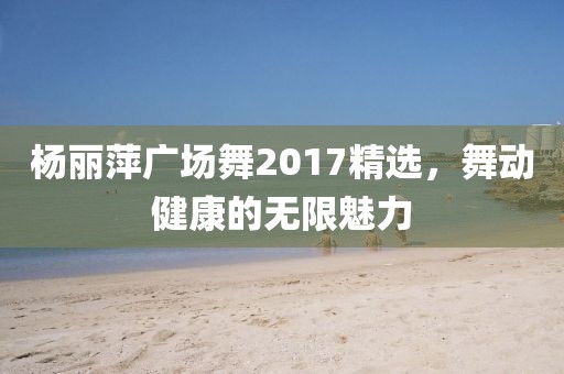 杨丽萍广场舞2017精选，舞动健康的无限魅力