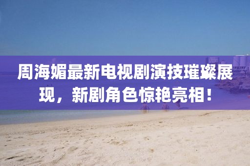周海媚最新电视剧演技璀璨展现，新剧角色惊艳亮相！
