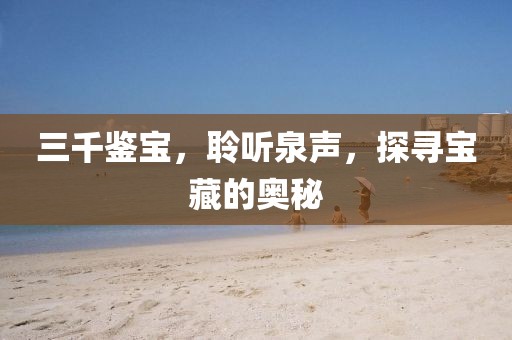 三千鉴宝，聆听泉声，探寻宝藏的奥秘