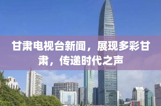 甘肃电视台新闻，展现多彩甘肃，传递时代之声