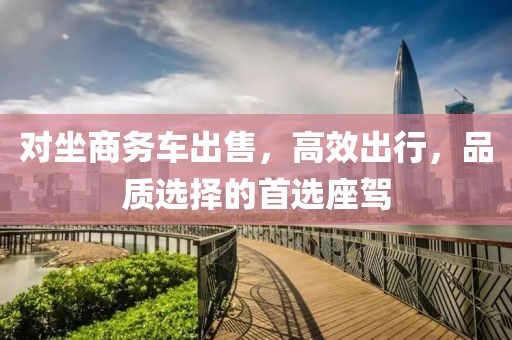 对坐商务车出售，高效出行，品质选择的首选座驾
