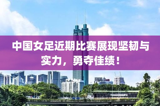 中国女足近期比赛展现坚韧与实力，勇夺佳绩！