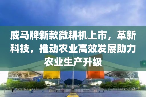 威马牌新款微耕机上市，革新科技，推动农业高效发展助力农业生产升级