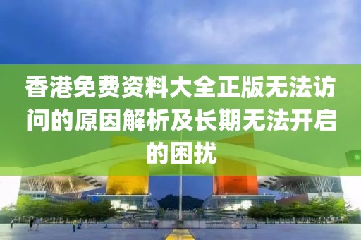 香港免费资料大全正版无法访问的原因解析及长期无法开启的困扰