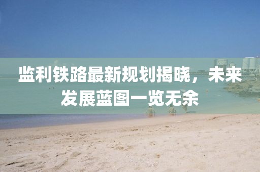 监利铁路最新规划揭晓，未来发展蓝图一览无余
