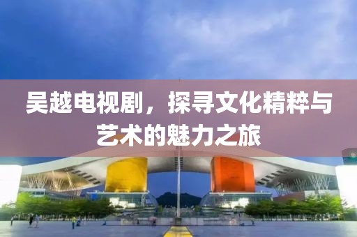 吴越电视剧，探寻文化精粹与艺术的魅力之旅