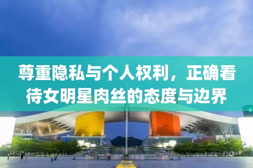 尊重隐私与个人权利，正确看待女明星肉丝的态度与边界