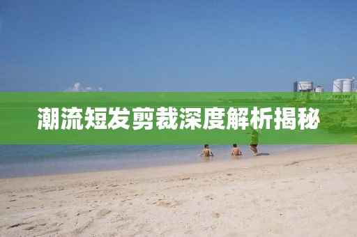 潮流短发剪裁深度解析揭秘