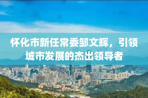 怀化市新任常委邹文辉，引领城市发展的杰出领导者