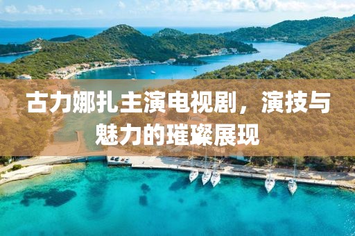 古力娜扎主演电视剧，演技与魅力的璀璨展现