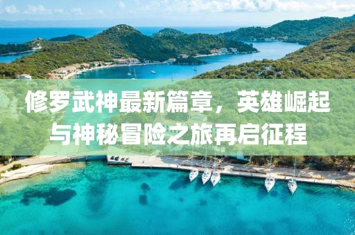 修罗武神最新篇章，英雄崛起与神秘冒险之旅再启征程