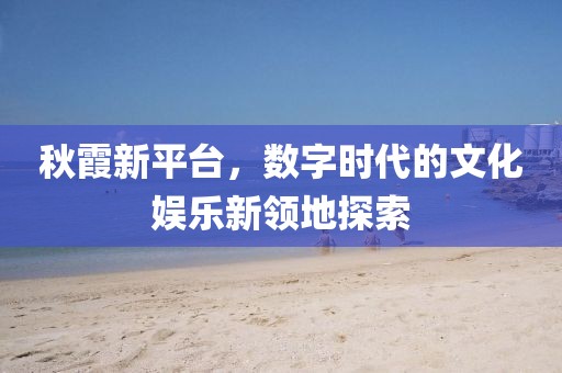 秋霞新平台，数字时代的文化娱乐新领地探索