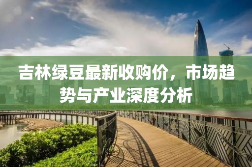 吉林绿豆最新收购价，市场趋势与产业深度分析