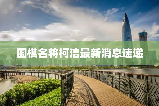围棋名将柯洁最新消息速递