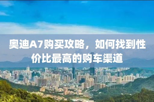 奥迪A7购买攻略，如何找到性价比最高的购车渠道