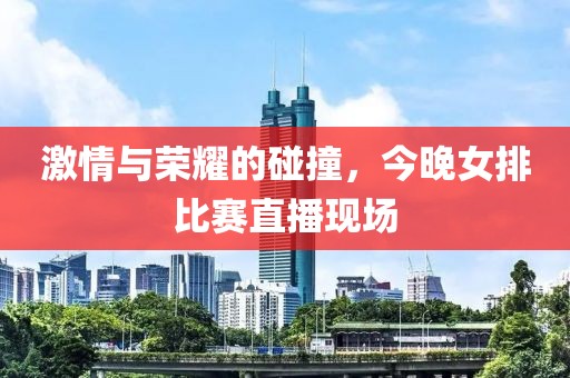 激情与荣耀的碰撞，今晚女排比赛直播现场