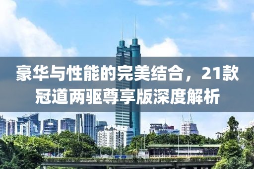 豪华与性能的完美结合，21款冠道两驱尊享版深度解析