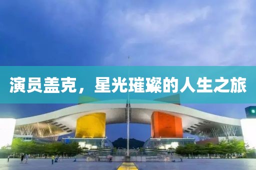 演员盖克，星光璀璨的人生之旅