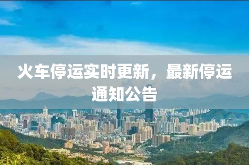 火车停运实时更新，最新停运通知公告
