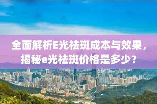 全面解析E光祛斑成本与效果，揭秘e光祛斑价格是多少？