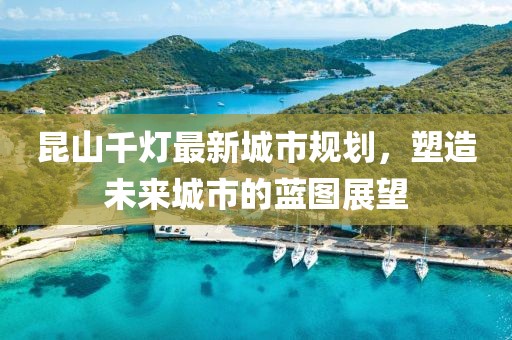 昆山千灯最新城市规划，塑造未来城市的蓝图展望