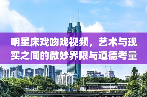 明星床戏吻戏视频，艺术与现实之间的微妙界限与道德考量