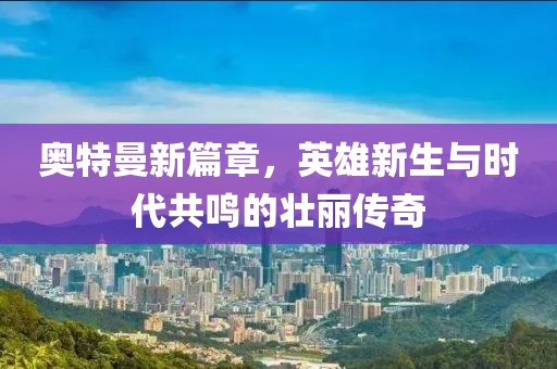 奥特曼新篇章，英雄新生与时代共鸣的壮丽传奇