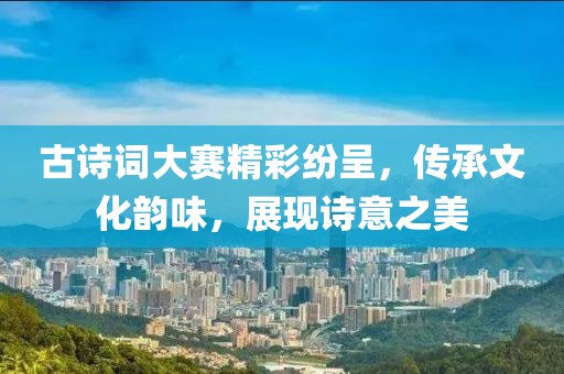 古诗词大赛精彩纷呈，传承文化韵味，展现诗意之美
