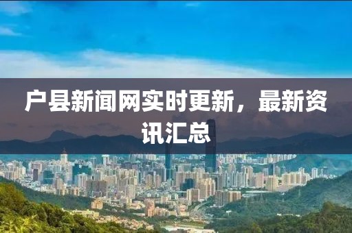 户县新闻网实时更新，最新资讯汇总