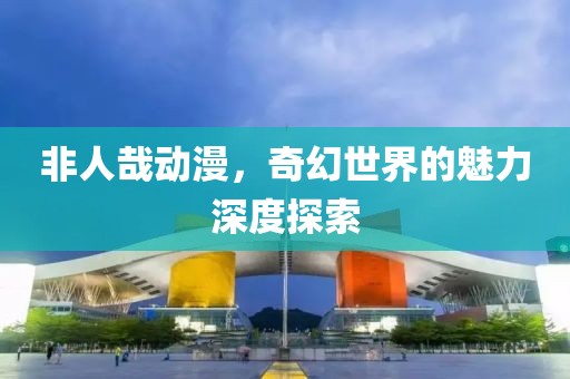 非人哉动漫，奇幻世界的魅力深度探索
