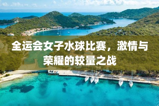 全运会女子水球比赛，激情与荣耀的较量之战