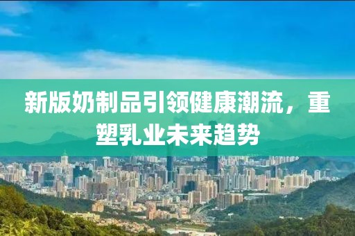 新版奶制品引领健康潮流，重塑乳业未来趋势