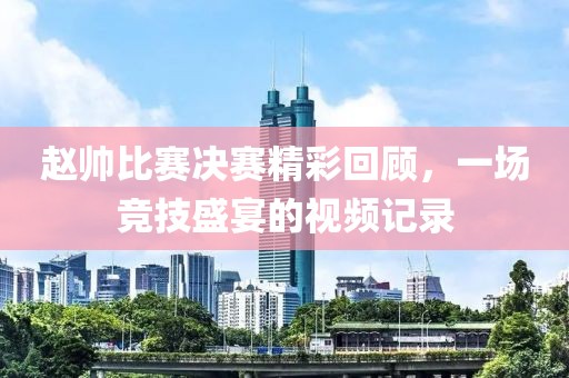 赵帅比赛决赛精彩回顾，一场竞技盛宴的视频记录