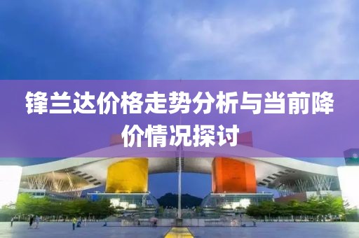 锋兰达价格走势分析与当前降价情况探讨