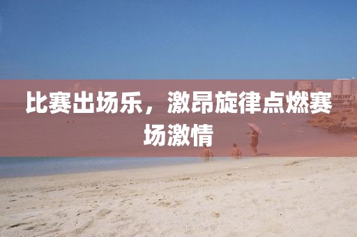 比赛出场乐，激昂旋律点燃赛场激情