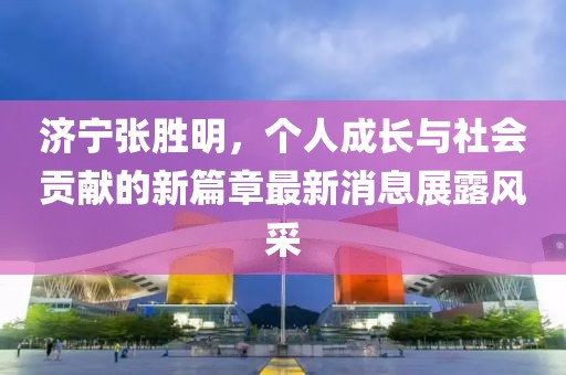 济宁张胜明，个人成长与社会贡献的新篇章最新消息展露风采
