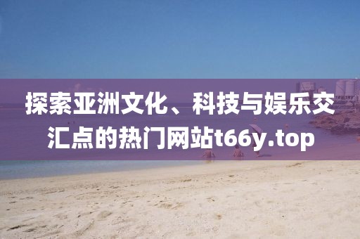 探索亚洲文化、科技与娱乐交汇点的热门网站t66y.top