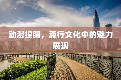 动漫捏胸，流行文化中的魅力展现