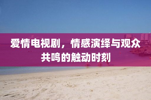 爱情电视剧，情感演绎与观众共鸣的触动时刻