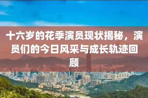 十六岁的花季演员现状揭秘，演员们的今日风采与成长轨迹回顾