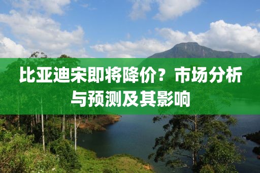 比亚迪宋即将降价？市场分析与预测及其影响