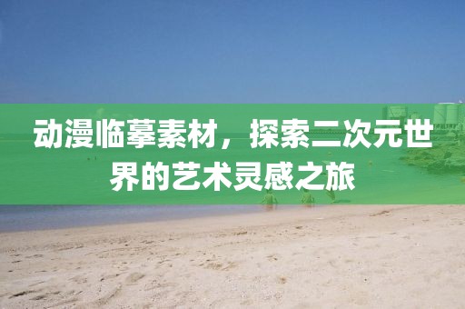 动漫临摹素材，探索二次元世界的艺术灵感之旅