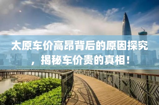 太原车价高昂背后的原因探究，揭秘车价贵的真相！