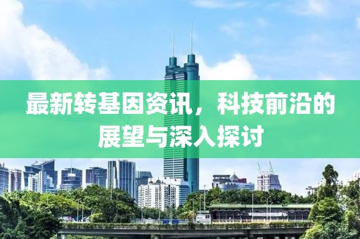最新转基因资讯，科技前沿的展望与深入探讨