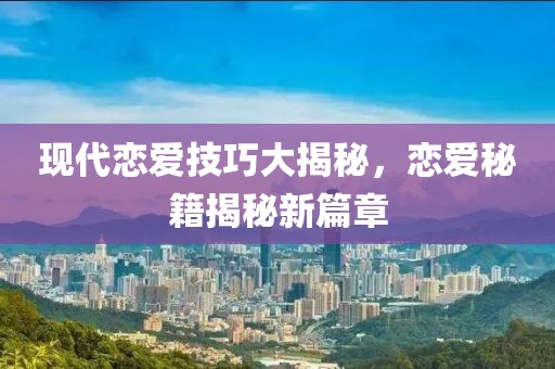 现代恋爱技巧大揭秘，恋爱秘籍揭秘新篇章