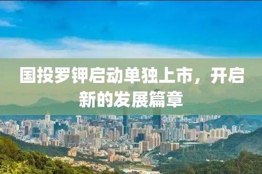 国投罗钾启动单独上市，开启新的发展篇章