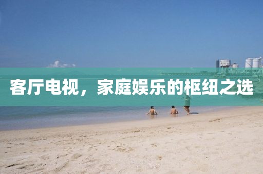 客厅电视，家庭娱乐的枢纽之选